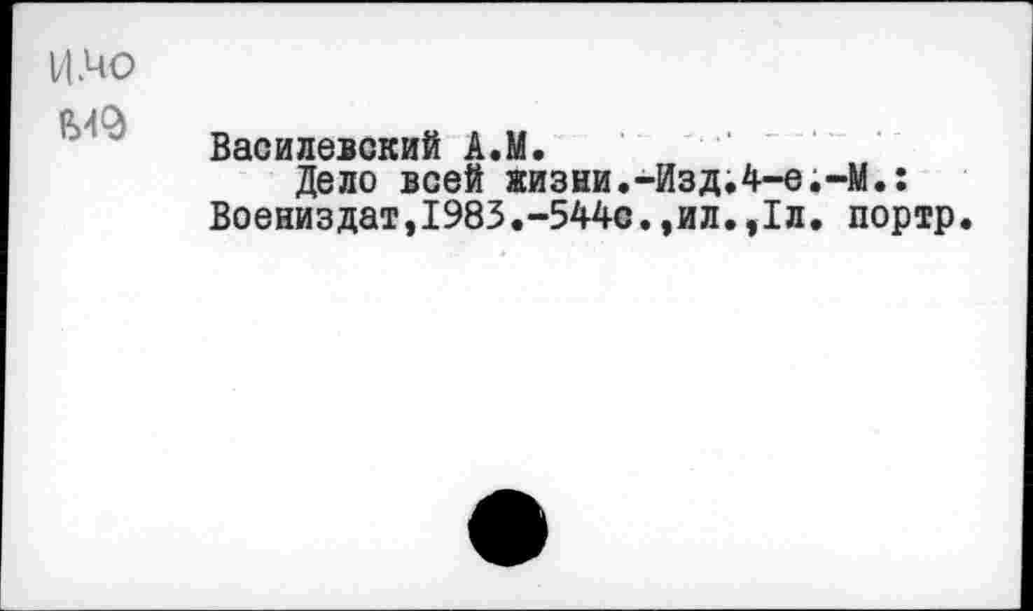 ﻿ИЛЮ
Василевский А.М.
Дело всей жизни.-ИздЛ-е.-М.: Воениздат,1983.-544с.,ил.,1л. портр.